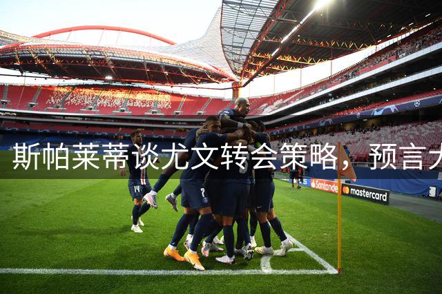 斯帕莱蒂谈尤文转会策略，预言大因扎吉将成顶级教头