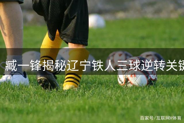 臧一锋揭秘辽宁铁人三球逆转关键 徐正源战术调整获赞