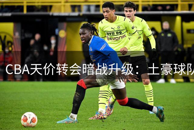 CBA天价转会暗战升级：土豪球队博弈稀缺资源 山西队率先退出