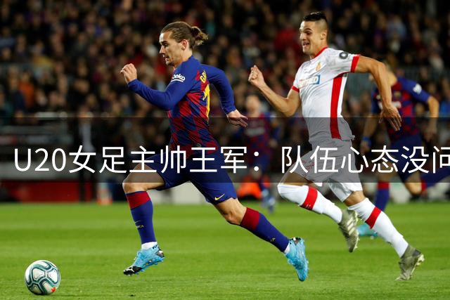 U20女足主帅王军：队伍心态没问题，在意如何传承铿锵玫瑰精神